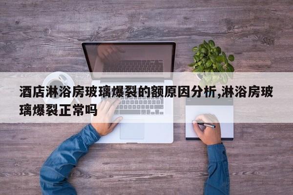 酒店淋浴房玻璃爆裂的额原因分析,淋浴房玻璃爆裂正常吗