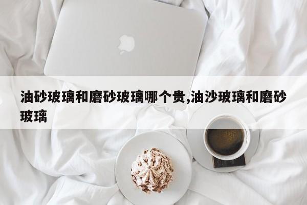 油砂玻璃和磨砂玻璃哪个贵,油沙玻璃和磨砂玻璃